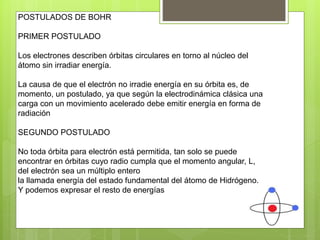 POSTULADOS DE BOHR
PRIMER POSTULADO
Los electrones describen órbitas circulares en torno al núcleo del
átomo sin irradiar energía.
La causa de que el electrón no irradie energía en su órbita es, de
momento, un postulado, ya que según la electrodinámica clásica una
carga con un movimiento acelerado debe emitir energía en forma de
radiación
SEGUNDO POSTULADO
No toda órbita para electrón está permitida, tan solo se puede
encontrar en órbitas cuyo radio cumpla que el momento angular, L,
del electrón sea un múltiplo entero
la llamada energía del estado fundamental del átomo de Hidrógeno.
Y podemos expresar el resto de energías
 