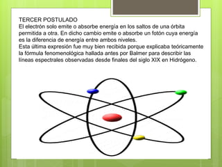 TERCER POSTULADO
El electrón solo emite o absorbe energía en los saltos de una órbita
permitida a otra. En dicho cambio emite o absorbe un fotón cuya energía
es la diferencia de energía entre ambos niveles.
Esta última expresión fue muy bien recibida porque explicaba teóricamente
la fórmula fenomenológica hallada antes por Balmer para describir las
líneas espectrales observadas desde finales del siglo XIX en Hidrógeno.
 