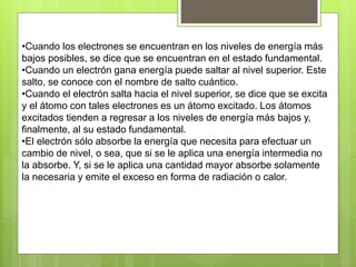 •Cuando los electrones se encuentran en los niveles de energía más
bajos posibles, se dice que se encuentran en el estado fundamental.
•Cuando un electrón gana energía puede saltar al nivel superior. Este
salto, se conoce con el nombre de salto cuántico.
•Cuando el electrón salta hacia el nivel superior, se dice que se excita
y el átomo con tales electrones es un átomo excitado. Los átomos
excitados tienden a regresar a los niveles de energía más bajos y,
finalmente, al su estado fundamental.
•El electrón sólo absorbe la energía que necesita para efectuar un
cambio de nivel, o sea, que si se le aplica una energía intermedia no
la absorbe. Y, si se le aplica una cantidad mayor absorbe solamente
la necesaria y emite el exceso en forma de radiación o calor.
 