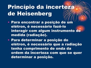 Princípio da incerteza
de Heisenberg
• Para encontrar a posição de um
elétron, é necessário fazê-lo
interagir com algum instrumento de
medida (radiação).
• Para determinar a posição do
elétron, é necessário que a radiação
tenha comprimento de onda da
ordem da incerteza com que se quer
determinar a posição.
 