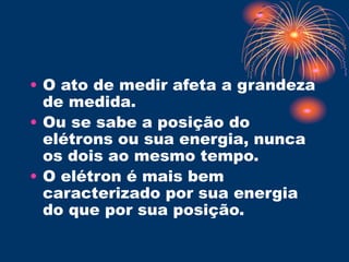 • O ato de medir afeta a grandeza
de medida.
• Ou se sabe a posição do
elétrons ou sua energia, nunca
os dois ao mesmo tempo.
• O elétron é mais bem
caracterizado por sua energia
do que por sua posição.
 