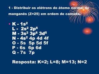 1 - Distribuir os elétrons do átomo normal de
manganês (Z=25) em ordem de camada.
• K - 1s2
L - 2s2 2p6
M - 3s2 3p6 3d5
N - 4s2 4p 4d 4f
O - 5s 5p 5d 5f
P - 6s 6p 6d
Q - 7s 7p
Resposta: K=2; L=8; M=13; N=2
 