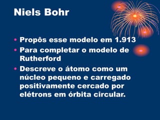 Niels Bohr
• Propôs esse modelo em 1.913
• Para completar o modelo de
Rutherford
• Descreve o átomo como um
núcleo pequeno e carregado
positivamente cercado por
elétrons em órbita circular.
 