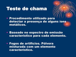 Teste de chama
• Procedimento utilizado para
detectar a presença de alguns íons
metálicos.
• Baseado no espectro de emissão
característico para cada elemento.
• Fogos de artifícios. Pólvora
misturada com um elemento
característico.
 