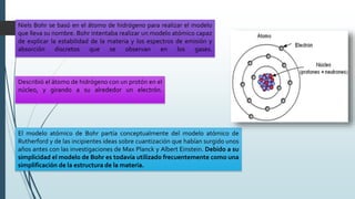 Niels Bohr se basó en el átomo de hidrógeno para realizar el modelo
que lleva su nombre. Bohr intentaba realizar un modelo atómico capaz
de explicar la estabilidad de la materia y los espectros de emisión y
absorción discretos que se observan en los gases.
Describió el átomo de hidrógeno con un protón en el
núcleo, y girando a su alrededor un electrón.
El modelo atómico de Bohr partía conceptualmente del modelo atómico de
Rutherford y de las incipientes ideas sobre cuantización que habían surgido unos
años antes con las investigaciones de Max Planck y Albert Einstein. Debido a su
simplicidad el modelo de Bohr es todavía utilizado frecuentemente como una
simplificación de la estructura de la materia.
 