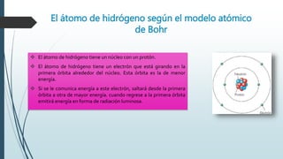 El átomo de hidrógeno según el modelo atómico
de Bohr
 El átomo de hidrógeno tiene un núcleo con un protón.
 El átomo de hidrógeno tiene un electrón que está girando en la
primera órbita alrededor del núcleo. Esta órbita es la de menor
energía.
 Si se le comunica energía a este electrón, saltará desde la primera
órbita a otra de mayor energía. cuando regrese a la primera órbita
emitirá energía en forma de radiación luminosa.
 