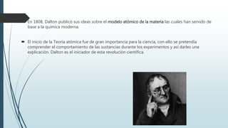  En 1808, Dalton publicó sus ideas sobre el modelo atómico de la materia las cuales han servido de
base a la química moderna.
 El inicio de la Teoría atómica fue de gran importancia para la ciencia, con ello se pretendía
comprender el comportamiento de las sustancias durante los experimentos y así darles una
explicación. Dalton es el iniciador de esta revolución científica.
 