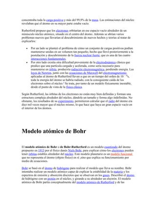 concentraba toda la carga positiva y más del 99,9% de la masa. Las estimaciones del núcleo
revelaban que el átomo en su mayor parte estaba vacío.

Rutherford propuso que los electrones orbitarían en ese espacio vacío alrededor de un
minúsculo núcleo atómico, situado en el centro del átomo. Además se abrían varios
problemas nuevos que llevarían al descubrimiento de nuevos hechos y teorías al tratar de
explicarlos:

   •   Por un lado se planteó el problema de cómo un conjunto de cargas positivas podían
       mantenerse unidas en un volumen tan pequeño, hecho que llevó posteriormente a la
       postulación y descubrimiento de la fuerza nuclear fuerte, que es una de las cuatro
       interacciones fundamentales.
   •   Por otro lado existía otra dificultad proveniente de la electrodinámica clásica que
       predice que una partícula cargada y acelerada, como sería necesario para
       mantenerse en órbita, produciría radiación electromagnética, perdiendo energía. Las
       leyes de Newton, junto con las ecuaciones de Maxwell del electromagnetismo
       aplicadas al átomo de Rutherford llevan a que en un tiempo del orden de 10 − 10s,
       toda la energía del átomo se habría radiado, con la consiguiente caída de los
       electrones sobre el núcleo.2 Se trata, por tanto de un modelo físicamente inestable,
       desde el punto de vista de la física clásica.

Según Rutherford, las órbitas de los electrones no están muy bien definidas y forman una
estructura compleja alrededor del núcleo, dándole un tamaño y forma algo indefinidas. No
obstante, los resultados de su experimento, permitieron calcular que el radio del átomo era
diez mil veces mayor que el núcleo mismo, lo que hace que haya un gran espacio vacío en
el interior de los átomos.




Modelo atómico de Bohr

El modelo atómico de Bohr o de Bohr-Rutherford es un modelo cuantizado del átomo
propuesto en 1913 por el físico danés Niels Bohr, para explicar cómo los electrones pueden
tener órbitas estables alrededor del núcleo. Este modelo planetario es un modelo funcional
que no representa el átomo (objeto físico) en sí ,sino que explica su funcionamiento por
medio de ecuaciones.

Bohr se basó en el átomo de hidrógeno para realizar el modelo que lleva su nombre. Bohr
intentaba realizar un modelo atómico capaz de explicar la estabilidad de la materia y los
espectros de emisión y absorción discretos que se observan en los gases. Describió el átomo
de hidrógeno con un protón en el núcleo, y girando a su alrededor un electrón. El modelo
atómico de Bohr partía conceptualmente del modelo atómico de Rutherford y de las
 