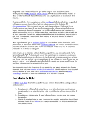 incipientes ideas sobre cuantización que habían surgido unos años antes con las
investigaciones de Max Planck y Albert Einstein. Debido a su simplicidad el modelo de
Bohr es todavía utilizado frecuentemente como una simplificación de la estructura de la
materia.

En este modelo los electrones giran en órbitas circulares alrededor del núcleo, ocupando la
órbita de menor energía posible, o la órbita más cercana posible al núcleo. El
electromagnetismo clásico predecía que una partícula cargada moviéndose de forma
circular emitiría energía por lo que los electrones deberían colapsar sobre el núcleo en
breves instantes de tiempo. Para superar este problema Bohr supuso que los electrones
solamente se podían mover en órbitas específicas, cada una de las cuales caracterizada por
su nivel energético. Cada órbita puede entonces identificarse mediante un número entero n
que toma valores desde 1 en adelante. Este número "n" recibe el nombre de Número
Cuántico Principal.

Bohr supuso además que el momento angular de cada electrón estaba cuantizado y sólo
podía variar en fracciones enteras de la constante de Planck. De acuerdo al número cuántico
principal calculó las distancias a las cuales se hallaba del núcleo cada una de las órbitas
permitidas en el átomo de hidrógeno.

Estos niveles en un principio estaban clasificados por letras que empezaban en la "K" y
terminaban en la "Q". Posteriormente los niveles electrónicos se ordenaron por números.
Cada órbita tiene electrones con distintos niveles de energía obtenida que después se tiene
que liberar y por esa razón el electrón va saltando de una órbita a otra hasta llegar a una que
tenga el espacio y nivel adecuado, dependiendo de la energía que posea, para liberarse sin
problema y de nuevo volver a su órbita de origen.

Sin embargo no explicaba el espectro de estructura fina que podría ser explicado algunos
años más tarde gracias al modelo atómico de Sommerfeld. Históricamente el desarrollo del
modelo atómico de Bohr junto con la dualidad onda-corpúsculo permitiría a Erwin
Schrödinger descubrir la ecuación fundamental de la mecánica cuántica.

Postulados de Bohr
En 1913, Niels Bohr desarrolló su célebre modelo atómico de acuerdo a cuatro postulados
fundamentales:

   1. Los electrones orbitan el núcleo del átomo en niveles discretos y cuantizados de
      energía, es decir, no todas las órbitas están permitidas, tan sólo un número finito de
      éstas.
   2. Los electrones pueden saltar de un nivel electrónico a otro sin pasar por estados
      intermedios.
   3. El salto de un electrón de un nivel cuántico a otro implica la emisión o absorción de
      un único cuanto de luz (fotón) cuya energía corresponde a la diferencia de energía
      entre ambas órbitas.
 