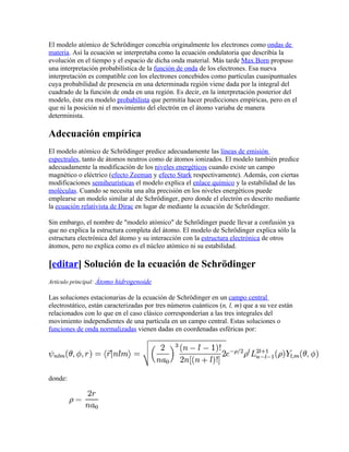 El modelo atómico de Schrödinger concebía originalmente los electrones como ondas de
materia. Así la ecuación se interpretaba como la ecuación ondulatoria que describía la
evolución en el tiempo y el espacio de dicha onda material. Más tarde Max Born propuso
una interpretación probabilística de la función de onda de los electrones. Esa nueva
interpretación es compatible con los electrones concebidos como partículas cuasipuntuales
cuya probabilidad de presencia en una determinada región viene dada por la integral del
cuadrado de la función de onda en una región. Es decir, en la interpretación posterior del
modelo, éste era modelo probabilista que permitía hacer predicciones empíricas, pero en el
que ni la posición ni el movimiento del electrón en el átomo variaba de manera
determinista.

Adecuación empírica
El modelo atómico de Schrödinger predice adecuadamente las líneas de emisión
espectrales, tanto de átomos neutros como de átomos ionizados. El modelo también predice
adecuadamente la modificación de los niveles energéticos cuando existe un campo
magnético o eléctrico (efecto Zeeman y efecto Stark respectivamente). Además, con ciertas
modificaciones semiheurísticas el modelo explica el enlace químico y la estabilidad de las
moléculas. Cuando se necesita una alta precisión en los niveles energéticos puede
emplearse un modelo similar al de Schrödinger, pero donde el electrón es descrito mediante
la ecuación relativista de Dirac en lugar de mediante la ecuación de Schrödinger.

Sin embargo, el nombre de "modelo atómico" de Schrödinger puede llevar a confusión ya
que no explica la estructura completa del átomo. El modelo de Schrödinger explica sólo la
estructura electrónica del átomo y su interacción con la estructura electrónica de otros
átomos, pero no explica como es el núcleo atómico ni su estabilidad.

[editar] Solución de la ecuación de Schrödinger
Artículo principal: Átomo hidrogenoide

Las soluciones estacionarias de la ecuación de Schrödinger en un campo central
electrostático, están caracterizadas por tres números cuánticos (n, l, m) que a su vez están
relacionados con lo que en el caso clásico corresponderían a las tres integrales del
movimiento independientes de una partícula en un campo central. Estas soluciones o
funciones de onda normalizadas vienen dadas en coordenadas esféricas por:




donde:
 