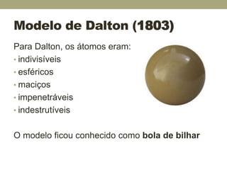 Modelo de Dalton (1803)
Para Dalton, os átomos eram:
• indivisíveis
• esféricos
• maciços
• impenetráveis
• indestrutíveis
O modelo ficou conhecido como bola de bilhar
 