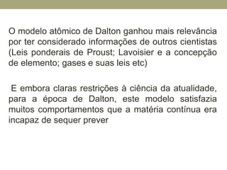 O modelo atômico de Dalton ganhou mais relevância
por ter considerado informações de outros cientistas
(Leis ponderais de Proust; Lavoisier e a concepção
de elemento; gases e suas leis etc)
E embora claras restrições à ciência da atualidade,
para a época de Dalton, este modelo satisfazia
muitos comportamentos que a matéria contínua era
incapaz de sequer prever
 