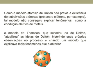 Como o modelo atômico de Dalton não previa a existência
de subdivisões atômicas (prótons e elétrons, por exemplo),
tal modelo não conseguiu explicar fenômenos como a
condução elétrica de metais
o modelo de Thomson, que sucedeu ao de Dalton,
“atualizou” as ideias de Dalton, inserindo suas próprias
observações no processo e criando um modelo que
explicava mais fenômenos que o anterior
 