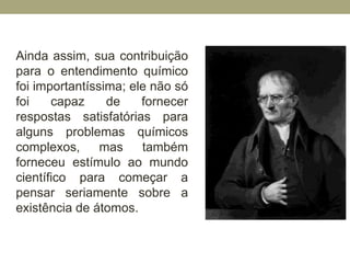 Ainda assim, sua contribuição
para o entendimento químico
foi importantíssima; ele não só
foi capaz de fornecer
respostas satisfatórias para
alguns problemas químicos
complexos, mas também
forneceu estímulo ao mundo
científico para começar a
pensar seriamente sobre a
existência de átomos.
 