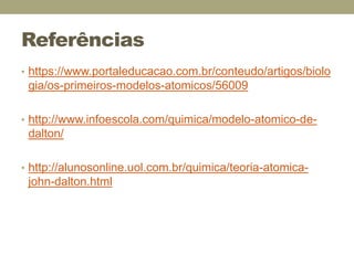 Referências
• https://www.portaleducacao.com.br/conteudo/artigos/biolo
gia/os-primeiros-modelos-atomicos/56009
• http://www.infoescola.com/quimica/modelo-atomico-de-
dalton/
• http://alunosonline.uol.com.br/quimica/teoria-atomica-
john-dalton.html
 