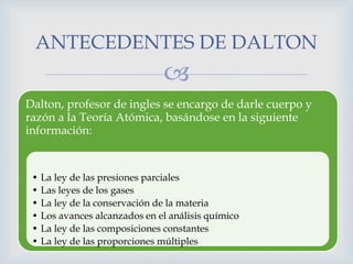 
Dalton, profesor de ingles se encargo de darle cuerpo y
razón a la Teoría Atómica, basándose en la siguiente
información:
• La ley de las presiones parciales
• Las leyes de los gases
• La ley de la conservación de la materia
• Los avances alcanzados en el análisis químico
• La ley de las composiciones constantes
• La ley de las proporciones múltiples
ANTECEDENTES DE DALTON
 