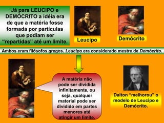 Já para LEUCIPO e
 DEMÓCRITO a idéia era
  de que a matéria fosse
  formada por partículas
     que podiam ser
                                  Leucipo            Demócrito
“repartidas” até um limite.
Ambos eram filósofos gregos. Leucipo era considerado mestre de Demócrito.




                            A matéria não
                          pode ser dividida
                          infinitamente, ou
                            seja, qualquer        Dalton “melhorou” o
                         material pode ser        modelo de Leucipo e
                         dividido em partes            Demócrito.
                             menores até
                          atingir um limite.
 