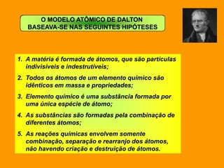 O MODELO ATÔMICO DE DALTON
   BASEAVA-SE NAS SEGUINTES HIPÓTESES




1. A matéria é formada de átomos, que são partículas
   indivisíveis e indestrutíveis;
2. Todos os átomos de um elemento químico são
   idênticos em massa e propriedades;
3. Elemento químico é uma substância formada por
   uma única espécie de átomo;
4. As substâncias são formadas pela combinação de
   diferentes átomos;
5. As reações químicas envolvem somente
   combinação, separação e rearranjo dos átomos,
   não havendo criação e destruição de átomos.
 