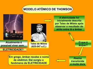 MODELO ATÔMICO DE THOMSON

                                            A eletricidade foi
                                          inicialmente descrita
                                        por Tales de Mileto após
                                        observar o resultado do
                                         atrito entre lã e âmbar




   Atualmente é                                            O que é
                      Tales de Mileto
possível viver sem…    (625-547 a.C.)
                                                           âmbar?
 ELETRICIDADE?

     Em grego, âmbar recebe o nome
                                                        Resina
        de elektron. Daí surgiu o                    translúcida
      fenômeno da ELETRICIDADE                      e muito dura
 