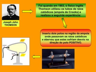 Foi quando em 1903, o físico inglês
              Thomson utilizou os tubos de raios
               catódicos (ampola de Crooks) e
               realizou a seguinte experiência:

Joseph John
 THOMSON


                Inseriu dois polos na região da ampola
                  onde passavam os raios catódicos
                e obervou que estes sofriam desvio na
                      direção do polo POSITIVO.
 