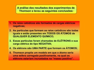 A análise dos resultados dos experimentos de
       Thomson o levou as seguintes conclusões:



1. Os raios catódicos são formados de cargas elétricas
   negativas;
2. As partículas que formam os raios catódicos são todas
   iguais e estão presentes em TODOS OS ÁTOMOS de
   QUALQUER ELEMENTO QUÍMICO;
3. Essas partículas foram chamadas de ELÉTRONS e sua
   carga elétrica do tipo NEGATIVA;
4. Os elétrons são UMA PARTE que formam os ÁTOMOS;
5. Thomson propôs um modelo em que o átomo seria
   uma esfera carregada positivamente, na qual os
   elétrons estariam incrustados na “massa positiva”.
 