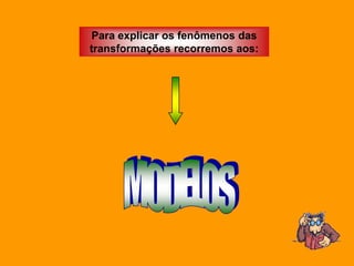 Para explicar os fenômenos das
transformações recorremos aos:
 