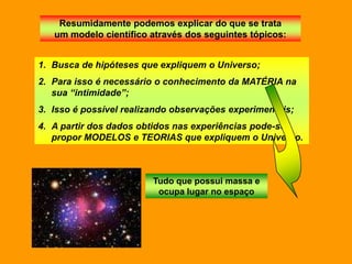 Resumidamente podemos explicar do que se trata
   um modelo científico através dos seguintes tópicos:


1. Busca de hipóteses que expliquem o Universo;
2. Para isso é necessário o conhecimento da MATÉRIA na
   sua “intimidade”;
3. Isso é possível realizando observações experimentais;
4. A partir dos dados obtidos nas experiências pode-se
   propor MODELOS e TEORIAS que expliquem o Universo.



                         Tudo que possui massa e
                          ocupa lugar no espaço
 