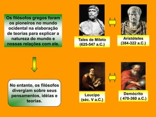 Os filósofos gregos foram
 os pioneiros no mundo
 ocidental na elaboração
de teorias para explicar a
  natureza do mundo e        Tales de Mileto     Aristóteles
nossas relações com ele.      (625-547 a.C.)   (384-322 a.C.)




 No entanto, os filósofos
  divergiam sobre seus
                                Leucipo           Demócrito
  pensamentos, idéias e
                              (séc. V a.C.)    ( 470-360 a.C.)
         teorias.
 