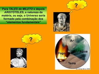 Para TALES de MILETO e depois
                                     ?
  ARISTÓTELES, a natureza da
matéria, ou seja, o Universo seria
 formado pela combinação dos
   “elementos fundamentais”




                     ?
 