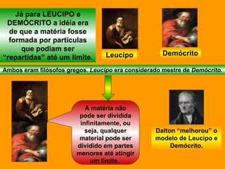 Já para LEUCIPO e DEMÓCRITO a idéia era de que a matéria fosse formada por partículas que podiam ser “repartidas” até um limite. Leucipo Demócrito Ambos eram filósofos gregos.  Leucipo  era considerado mestre de  Demócrito . A matéria não pode ser dividida infinitamente, ou seja, qualquer material pode ser dividido em partes menores até atingir um limite.  Dalton “melhorou” o modelo de Leucipo e Demócrito. 