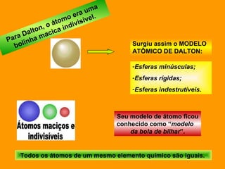 Para Dalton, o átomo era uma bolinha macica indivisível. Surgiu assim o MODELO ATÔMICO DE DALTON:  Esferas minúsculas; Esferas rígidas; Esferas indestrutíveis. Todos os átomos de um mesmo elemento químico são iguais.  Seu modelo de átomo ficou conhecido como “ modelo  da bola de bilhar ”. 