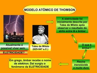 MODELO ATÔMICO DE THOMSON Atualmente é possível viver sem… ELETRICIDADE? Tales de Mileto (625-547 a.C.) A eletricidade foi inicialmente descrita por Tales de Mileto após observar o resultado do atrito entre lã e âmbar O que é âmbar? Resina translúcida e muito dura Em grego, âmbar recebe o nome de  elektron . Daí surgiu o  fenômeno da ELETRICIDADE 
