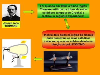 Joseph John THOMSON Foi quando em 1903, o físico inglês Thomson utilizou os tubos de raios catódicos (ampola de Crooks) e realizou a seguinte experiência:  Inseriu dois polos na região da ampola onde passavam os raios catódicos e obervou que estes sofriam desvio na  direção do polo POSITIVO. 