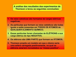 A análise dos resultados dos experimentos de  Thomson o levou as seguintes conclusões: Os raios catódicos são formados de cargas elétricas negativas; As partículas que formam os raios catódicos são todas iguais e estão presentes em TODOS OS ÁTOMOS de QUALQUER ELEMENTO QUÍMICO; Essas partículas foram chamadas de ELÉTRONS e sua carga elétrica do tipo NEGATIVA; Os elétrons são UMA PARTE que formam os ÁTOMOS; Thomson propôs um modelo em que o átomo seria uma esfera carregada positivamente, na qual os elétrons estariam incrustados na “massa positiva”.  