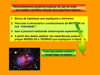 Resumidamente podemos explicar do que se trata  um modelo científico através dos seguintes tópicos: Busca de hipóteses que expliquem o Universo; Para isso é necessário o conhecimento da MATÉRIA na sua “intimidade”; Isso é possível realizando observações experimentais; A partir dos dados obtidos nas experiências pode-se propor MODELOS e TEORIAS que expliquem o Universo.  Tudo que possui massa e ocupa lugar no espaço 