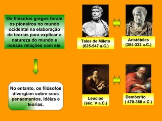Os filósofos gregos foram os pioneiros no mundo ocidental na elaboração de teorias para explicar a natureza do mundo e nossas relações com ele. Tales de Mileto (625-547 a.C.) Aristóteles (384-322 a.C.) Leucipo (séc. V a.C.) Demócrito  ( 470-360 a.C.) No entanto, os filósofos divergiam sobre seus pensamentos, idéias e teorias. 