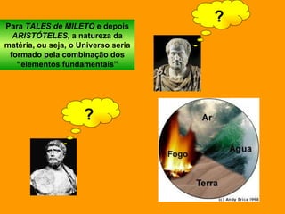 Para  TALES de MILETO  e depois  ARISTÓTELES , a natureza da matéria, ou seja, o Universo seria formado pela combinação dos “elementos fundamentais” ? ? 