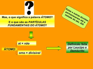 Mas, o que significa a palavra  ÁTOMO ? E o que são as  PARTÍCULAS FUNDAMENTAIS DO ÁTOMO ? ÁTOMO at =  não omo =  divisível Definicão feita por Leucipo e Demócrito Estas e outras dúvidas permaneceram até a  metade do séc. XIX 