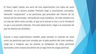 El físico inglés realizó una serie de tres experimentos con tubos de rayos
catódicos, en su tercera prueba Thomson llegó a conclusiones avanzadas,
llamando “corpúsculos” a las partículas que procedían del interior de los
átomos de los electrodos, formando los rayos catódicos. Un tubo catódico era
un tubo de vidrio vacío cerrado, al que se le extraía el aire y se le introducía
un gas a una presión reducida. Tras esta observación, llegó a la conclusión de
que los átomos son divisibles.
Gracias a estos experimentos también pudo estudiar la relación de masa
entre las partículas que eran atraídas por el polo positivo del tubo catódico.
Llegó así a imaginar que los átomos se componían de éstas partículas
bautizadas como corpúsculos dentro de un lago lleno de cargas positivas.
 