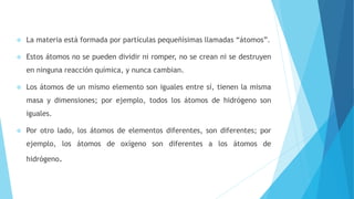  La materia está formada por partículas pequeñísimas llamadas “átomos”.
 Estos átomos no se pueden dividir ni romper, no se crean ni se destruyen
en ninguna reacción química, y nunca cambian.
 Los átomos de un mismo elemento son iguales entre sí, tienen la misma
masa y dimensiones; por ejemplo, todos los átomos de hidrógeno son
iguales.
 Por otro lado, los átomos de elementos diferentes, son diferentes; por
ejemplo, los átomos de oxígeno son diferentes a los átomos de
hidrógeno.
 
