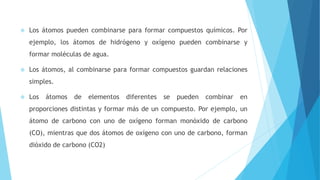  Los átomos pueden combinarse para formar compuestos químicos. Por
ejemplo, los átomos de hidrógeno y oxígeno pueden combinarse y
formar moléculas de agua.
 Los átomos, al combinarse para formar compuestos guardan relaciones
simples.
 Los átomos de elementos diferentes se pueden combinar en
proporciones distintas y formar más de un compuesto. Por ejemplo, un
átomo de carbono con uno de oxígeno forman monóxido de carbono
(CO), mientras que dos átomos de oxígeno con uno de carbono, forman
dióxido de carbono (CO2)
 