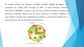 El modelo atómico de Thomson, también llamado “budín de pasas”, fue
propuesto por Joseph John Thomson en 1897. El físico británico Thomson,
descubrió el electrón, al deducir que los rayos catódicos estaban formados por
partículas negativas. Dedujo que los rayos catódicos no estaban cargados, ni
eran átomos, así que eran fragmentos de átomos, o partículas subatómicas, a
estas partículas les dio el nombre de electrones.
 