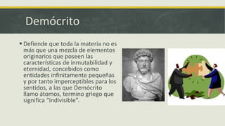 Demócrito
 Defiende que toda la materia no es
más que una mezcla de elementos
originarios que poseen las
características de inmutabilidad y
eternidad, concebidos como
entidades infinitamente pequeñas
y por tanto imperceptibles para los
sentidos, a las que Demócrito
llamo átomos, termino griego que
significa “indivisible”.
 