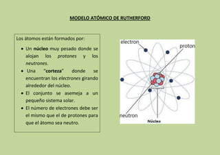 MODELO ATÓMICO DE RUTHERFORD


Los átomos están formados por:
    Un núcleo muy pesado donde se
    alojan los protones y los
    neutrones.
    Una      “corteza”    donde    se
    encuentran los electrones girando
    alrededor del núcleo.
    El conjunto se asemeja a un
    pequeño sistema solar.
    El número de electrones debe ser
    el mismo que el de protones para
    que el átomo sea neutro.
 