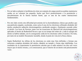 o Por un lado se planteó el problema de cómo un conjunto de cargas positivas podían mantenerse
unidas en un volumen tan pequeño, hecho que llevó posteriormente a la postulación y
descubrimiento de la fuerza nuclear fuerte, que es una de las cuatro interacciones
fundamentales.
o Por otro lado existía otra dificultad proveniente de la electrodinámica clásica que predice que
una partícula cargada y acelerada, como sería el caso de los electrones orbitando alrededor del
núcleo, produciría radiación electromagnética, perdiendo energía y finalmente cayendo sobre
el núcleo. Las leyes de Newton, junto con las ecuaciones de Maxwell del electromagnetismo
aplicadas al átomo de Rutherford llevan a que en un tiempo del orden de s, toda la energía del
átomo se habría radiado, con la consiguiente caída de los electrones sobre el núcleo.2 Se trata,
por tanto de un modelo físicamente inestable, desde el punto de vista de la física clásica.
•

Según Rutherford, las órbitas de los electrones no están muy bien definidas y forman una
estructura compleja alrededor del núcleo, dándole un tamaño y forma algo indefinidas. Los
resultados de su experimento le permitieron calcular que el radio atómico era diez mil veces
mayor que el núcleo mismo, y en consecuencia, que el interior de un átomo está prácticamente
vacío.

 