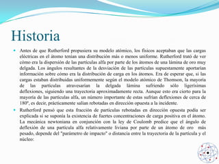 Historia
 Antes de que Rutherford propusiera su modelo atómico, los físicos aceptaban que las cargas
eléctricas en el átomo tenían una distribución más o menos uniforme. Rutherford trató de ver
cómo era la dispersión de las partículas alfa por parte de los átomos de una lámina de oro muy
delgada. Los ángulos resultantes de la desviación de las partículas supuestamente aportarían
información sobre cómo era la distribución de carga en los átomos. Era de esperar que, si las
cargas estaban distribuidas uniformemente según el modelo atómico de Thomson, la mayoría
de las partículas atravesarían la delgada lámina sufriendo sólo ligerísimas
deflexiones, siguiendo una trayectoria aproximadamente recta. Aunque esto era cierto para la
mayoría de las partículas alfa, un número importante de estas sufrían deflexiones de cerca de
180º, es decir, prácticamente salían rebotadas en dirección opuesta a la incidente.
 Rutherford pensó que esta fracción de partículas rebotadas en dirección opuesta podía ser
explicada si se suponía la existencia de fuertes concentraciones de carga positiva en el átomo.
La mecánica newtoniana en conjunción con la ley de Coulomb predice que el ángulo de
deflexión de una partícula alfa relativamente liviana por parte de un átomo de oro más
pesado, depende del "parámetro de impacto" o distancia entre la trayectoria de la partícula y el
núcleo:

 