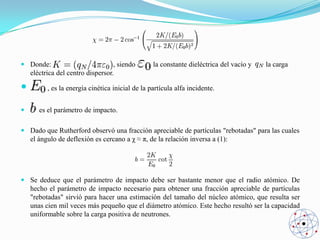  Donde:
, siendo
eléctrica del centro dispersor.




la constante dieléctrica del vacío y

la carga

, es la energía cinética inicial de la partícula alfa incidente.
es el parámetro de impacto.

 Dado que Rutherford observó una fracción apreciable de partículas "rebotadas" para las cuales
el ángulo de deflexión es cercano a χ ≈ π, de la relación inversa a (1):

 Se deduce que el parámetro de impacto debe ser bastante menor que el radio atómico. De
hecho el parámetro de impacto necesario para obtener una fracción apreciable de partículas
"rebotadas" sirvió para hacer una estimación del tamaño del núcleo atómico, que resulta ser
unas cien mil veces más pequeño que el diámetro atómico. Este hecho resultó ser la capacidad
uniformable sobre la carga positiva de neutrones.

 