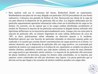  Para analizar cuál era la estructura del átomo, Rutherford diseñó un experimento:
Bombardearon una placa de oro muy delgada con partículas (ALFA) procedentes de una fuente
radioactiva. Colocaron una pantalla de Sulfuro de Zinc fluorescente por detrás de la capa de
oro para observar la dispersión de las partículas alfa en ellas. Los ángulos deflactados por las
partículas supuestamente aportarían información sobre cómo era la distribución de carga en los
átomos. En concreto, era de esperar que si las cargas estaban distribuidas acordemente al
modelo de Thomson la mayoría de las partículas atravesarían la delgada lámina sufriendo sólo
ligerísimas deflaciones en su trayectoria aproximadamente recta. Aunque esto era cierto para la
mayoría de partículas alfa, un número importante de estas sufrían deflexiones de cerca de
180º, es decir, prácticamente salían rebotadas en dirección opuesta a la incidente.
Rutherford apreció que esta fracción de partículas rebotadas en dirección opuesta podía ser
explicada si se asumía que existían fuertes concentraciones de cargas positivas en el átomo. Lo
anterior demostró, que la dispersión de partículas alfa con carga positiva, era ocasionada por
repulsión de centros con carga positiva en la placa de oro, igualmente se cumplía con placas de
metales distintos, pudiéndose concluir que cada átomo contenía un centro de masa diminuto
con carga positiva que denomino núcleo atómico. La mayoría de las partículas alfa atraviesan
las placas metálicas sin desviarse, porque los átomos están constituidos, en su mayoría, por
espacios vacíos colonizados tan sólo por electrones muy ligeros. Las pocas partículas que se
desvían son las que llegan a las cercanías de núcleos metálicos pesados con cargas altas.

 