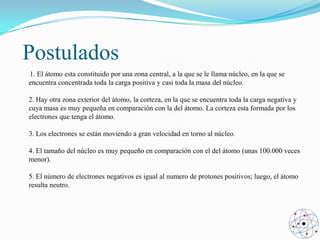 Postulados
1. El átomo esta constituido por una zona central, a la que se le llama núcleo, en la que se
encuentra concentrada toda la carga positiva y casi toda la masa del núcleo.
2. Hay otra zona exterior del átomo, la corteza, en la que se encuentra toda la carga negativa y
cuya masa es muy pequeña en comparación con la del átomo. La corteza esta formada por los
electrones que tenga el átomo.
3. Los electrones se están moviendo a gran velocidad en torno al núcleo.
4. El tamaño del núcleo es muy pequeño en comparación con el del átomo (unas 100.000 veces
menor).
5. El número de electrones negativos es igual al numero de protones positivos; luego, el átomo
resulta neutro.

 