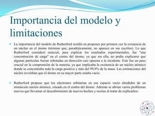 Importancia del modelo y
limitaciones
 La importancia del modelo de Rutherford residió en proponer por primera vez la existencia de
un núcleo en el átomo (término que, paradójicamente, no aparece en sus escritos). Lo que
Rutherford consideró esencial, para explicar los resultados experimentales, fue "una
concentración de carga" en el centro del átomo, ya que sin ella, no podía explicarse que
algunas partículas fueran rebotadas en dirección casi opuesta a la incidente. Este fue un paso
crucial en la comprensión de la materia, ya que implicaba la existencia de un núcleo atómico
donde se concentraba toda la carga positiva y más del 99,9% de la masa. Las estimaciones del
núcleo revelaban que el átomo en su mayor parte estaba vacío.
 Rutherford propuso que los electrones orbitarían en ese espacio vacío alrededor de un
minúsculo núcleo atómico, situado en el centro del átomo. Además se abrían varios problemas
nuevos que llevarían al descubrimiento de nuevos hechos y teorías al tratar de explicarlos:

 